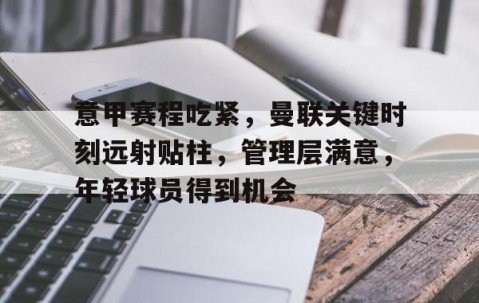开云官方网站-关于意甲赛程吃紧，曼联关键时刻远射贴柱，管理层满意，年轻球员得到机会的信息